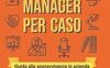 Manager per caso. Guida alla sopravvivenza in azienda